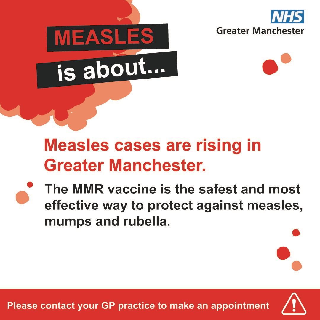 Measles is about. Measles cases are rising in Greater Manchester. The MMR vaccine is the safest and most effective way to protect against measles,  mumps, and rubella. Please contact your GP practice to make an appointment.